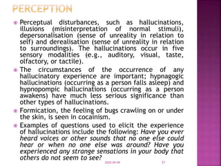  Perceptual disturbances, such as hallucinations,
illusions (misinterpretation of normal stimuli),
depersonalisation (sense of unreality in relation to
self) and derealisation (sense of unreality in relation
to surroundings). The hallucinations occur in five
sensory modalities (e.g., auditory, visual, taste,
olfactory, or tactile).
 The circumstances of the occurrence of any
hallucinatory experience are important; hypnagogic
hallucinations (occurring as a person falls asleep) and
hypnopompic hallucinations (occurring as a person
awakens) have much less serious significance than
other types of hallucinations.
 Formication, the feeling of bugs crawling on or under
the skin, is seen in cocainism.
 Examples of questions used to elicit the experience
of hallucinations include the following: Have you ever
heard voices or other sounds that no one else could
hear or when no one else was around? Have you
experienced any strange sensations in your body that
others do not seem to see?
2020-09-09 21
 