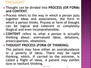  Thought can be divided into PROCESS (OR FORM)
and CONTENT.
 Process refers to the way in which a person puts
together ideas and associations, the form in
which a person thinks. Process or form of thought
can be logical and coherent or completely
illogical and even incomprehensible.
 CONTENT refers to what a person is actually
thinking about: overvalued ideas, delusions,
preoccupations, obsessions.
 THOUGHT PROCESS (FORM OF THINKING)
The patient may have either an overabundance
or a poverty of ideas. There may be rapid
thinking, which, if carried to the extreme, is
called a flight of ideas. A patient may exhibit
slow or hesitant thinking.
2020-09-09 23
 