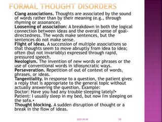 Clang associations. Thoughts are associated by the sound
of words rather than by their meaning (e.g., through
rhyming or assonance).
Loosening of association: A breakdown in both the logical
connection between ideas and the overall sense of goal-
directedness. The words make sentences, but the
sentences do not make sense.
Flight of ideas. A succession of multiple associations so
that thoughts seem to move abruptly from idea to idea;
often (but not invariably) expressed through rapid,
pressured speech.
Neologism. The invention of new words or phrases or the
use of conventional words in idiosyncratic ways.
Perseveration. Repetition of out of context of words,
phrases, or ideas.
Tangentiality. In response to a question, the patient gives
a reply that is appropriate to the general topic without
actually answering the question. Example:
Doctor: Have you had any trouble sleeping lately?•
Patient: I usually sleep in my bed, but now I'm sleeping on
the sofa.•
Thought blocking. A sudden disruption of thought or a
break in the flow of ideas.
2020-09-09 24
 