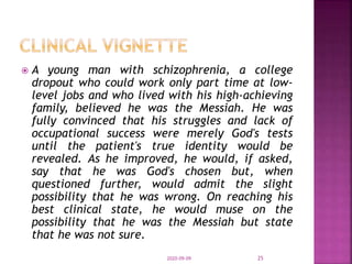  A young man with schizophrenia, a college
dropout who could work only part time at low-
level jobs and who lived with his high-achieving
family, believed he was the Messiah. He was
fully convinced that his struggles and lack of
occupational success were merely God's tests
until the patient's true identity would be
revealed. As he improved, he would, if asked,
say that he was God's chosen but, when
questioned further, would admit the slight
possibility that he was wrong. On reaching his
best clinical state, he would muse on the
possibility that he was the Messiah but state
that he was not sure.
2020-09-09 25
 