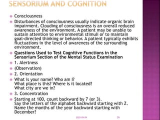  Consciousness
 Disturbances of consciousness usually indicate organic brain
impairment. Clouding of consciousness is an overall reduced
awareness of the environment. A patient may be unable to
sustain attention to environmental stimuli or to maintain
goal-directed thinking or behavior. A patient typically exhibits
fluctuations in the level of awareness of the surrounding
environment.
 Questions Used to Test Cognitive Functions in the
Sensorium Section of the Mental Status Examination
 1. Alertness
 (Observation)
 2. Orientation
 What is your name? Who am I?
What place is this? Where is it located?
What city are we in?
 3. Concentration
 Starting at 100, count backward by 7 (or 3).
Say the letters of the alphabet backward starting with Z.
Name the months of the year backward starting with
December?
2020-09-09 26
 