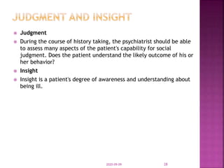  Judgment
 During the course of history taking, the psychiatrist should be able
to assess many aspects of the patient's capability for social
judgment. Does the patient understand the likely outcome of his or
her behavior?
 Insight
 Insight is a patient's degree of awareness and understanding about
being ill.
2020-09-09 28
 