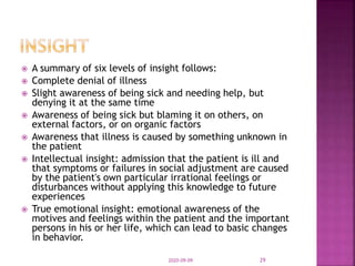  A summary of six levels of insight follows:
 Complete denial of illness
 Slight awareness of being sick and needing help, but
denying it at the same time
 Awareness of being sick but blaming it on others, on
external factors, or on organic factors
 Awareness that illness is caused by something unknown in
the patient
 Intellectual insight: admission that the patient is ill and
that symptoms or failures in social adjustment are caused
by the patient's own particular irrational feelings or
disturbances without applying this knowledge to future
experiences
 True emotional insight: emotional awareness of the
motives and feelings within the patient and the important
persons in his or her life, which can lead to basic changes
in behavior.
2020-09-09 29
 