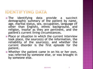  The identifying data provide a succinct
demographic summary of the patient by name,
age, marital status, sex, occupation, language (if
other than English), ethnic background, and
religion, insofar as they are pertinent, and the
patient's current living circumstances.
 Place or situation in which the current interview
took place, the source(s) of the information, the
reliability of the source(s), and whether the
current disorder is the first episode for the
patient.
 Whether the patient came in on his or her own,
was referred by someone else, or was brought in
by someone else.
2020-09-09 3
 