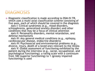  Diagnostic classification is made according to DSM-IV-TR,
which uses a multi-axial classification scheme consisting of
five axes, each of which should be covered in the diagnosis
Axis I: Clinical syndromes (e.g., mood disorders,
schizophrenia, generalized anxiety disorder) and other
conditions that may be a focus of clinical attention
Axis II: Personality disorders, mental retardation, and
defense mechanisms
Axis III: Any general medical conditions (e.g., epilepsy,
cardiovascular disease, endocrine disorders)
Axis IV: Psychosocial and environmental problems (e.g.,
divorce, injury, death of a loved one) relevant to the illness
Axis V: Global assessment of functioning exhibited by the
patient during the interview (e.g., social, occupational, and
psychological functioning); a rating scale with a continuum
from 100 (superior functioning) to 1 (grossly impaired
functioning) is used
2020-09-09 32
 