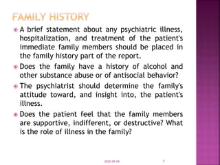  A brief statement about any psychiatric illness,
hospitalization, and treatment of the patient's
immediate family members should be placed in
the family history part of the report.
 Does the family have a history of alcohol and
other substance abuse or of antisocial behavior?
 The psychiatrist should determine the family's
attitude toward, and insight into, the patient's
illness.
 Does the patient feel that the family members
are supportive, indifferent, or destructive? What
is the role of illness in the family?
2020-09-09 7
 