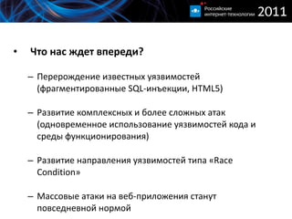 Что нас ждет впереди ? Перерождение известных уязвимостей (фрагментированные  SQL -инъекции,  HTML5 ) Развитие комплексных и более сложных атак  ( одновременное использование уязвимостей кода и среды функционирования ) Развитие направления уязвимостей типа « Race Condition » Массовые атаки на веб-приложения станут повседневной нормой 