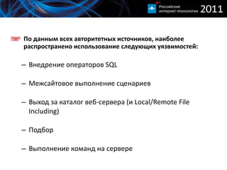 По данным всех авторитетных источников, наиболее распространено использование следующих уязвимостей : Внедрение операторов  SQL Межсайтовое выполнение сценариев Выход за каталог веб-сервера (и  Local/Remote File Including ) Подбор Выполнение команд на сервере 