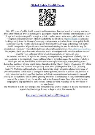 Global Public Health Essay
After 150 years of public health research and intervention, there are bound to be many lessons to
draw upon which can provide the insight to guide public health professionals and institutions as they
design and implement specific strategies, policies, and measures to increase global resilience for
"complex health emergencies". Identifying both the modifications to public health systems and
looking closely from the history of managing environmental and other threats to the public health
sector increases the world's adaptive capacity to more effectively cope and manage with public
health emergencies. Major advances have been made during the past decade in the way the
international community responds to challenges of complex emergencies. The...show more content...
The purpose of this paper is to take what we as public health opportunist have learned and harvest
over the years and make inform efforts to prevent obesity across all ages.
As a nation...moreover, as a globe we currently are experiencing an epidemic of obesity that is
unprecedented in its magnitude. Overweight and obesity not only plagues the majority of adults in
developed nations, but children are become increasingly overweight, corresponding with a
diminished quality of life and health status. According to the Obesity Society of America, fifty of the
fifty–one states had a current average body mass index (BMI) greater than 20%. ("Obesity
Society") While the problem clearly exists, there is little clarity about the relative importance of
possible causative factors such as changes in dietary patterns, increase in portion size, increase in
television viewing, increased fast food and soft drink consumption and a decrease in physical
activity are the debatable causes of this growing epidemic. In the absence of fully understanding the
cause of the problem, it may be useful to look at the lessons learned from other public health
campaigns to help determine if these lessons learned have any relevance for the prevention of
obesity abroad.
The declaration in 1980 that smallpox had been eradicated sparked interests in disease eradication as
a public health strategy. It must be kept in mind this was not the
Get more content on HelpWriting.net
 