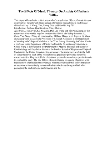 The Effects Of Music Therapy On Anxiety Of Patients
With...
This paper will conduct a critical appraisal of research over Effects of music therapy
on anxiety of patients with breast cancer after radical mastectomy: a randomized
clinical trial by Li, Wang, Yan, Zhang Zhou published in July 2011.
Introduction: Authors, Qualifications, Title, Abstract
Xiao Mei Li, Hong Yan, Kia Na Zhou, Duo Lao Wang and Yin Ping Zhang are the
researchers who worked together to create the clinical trial being discussed. Li,
Zhou, Yan, Wang, Zhang all possess either PhDs or Master level degrees. Li, Zhou,
and Zhang work as Associate Professors or Research Assistants in the Department
of Nursing and College of Medicine at the Xi an Jiatong University in China. Yan is
a professor in the Department of Public Health at the Xi an Jiatong University in
China. Wang is a professor in the Department of Medical Statistics and faculty of
Epidemiology and Population Health at the London School of Hygiene and Tropical
Medicine in the United Kingdom. It is not stated if the researchers work in the field
of cancer research. Each of the researchers has previously published numerous
research studies. They do hold the educational preparedness and the expertise in order
to conduct the study. The title Effects of music therapy on anxiety of patients with
breast cancer after radical mastectomy: a randomized clinical trial allows the reader
or appraiser to immediately understand what variables are being studied, what
population the study is being performed on and the
 