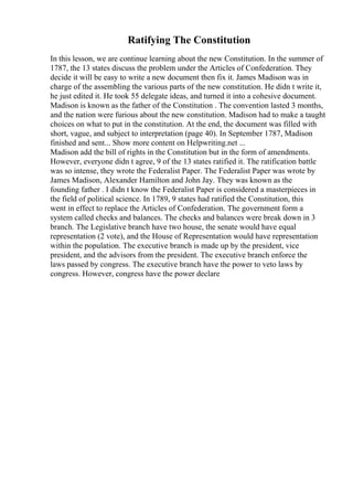 Ratifying The Constitution
In this lesson, we are continue learning about the new Constitution. In the summer of
1787, the 13 states discuss the problem under the Articles of Confederation. They
decide it will be easy to write a new document then fix it. James Madison was in
charge of the assembling the various parts of the new constitution. He didn t write it,
he just edited it. He took 55 delegate ideas, and turned it into a cohesive document.
Madison is known as the father of the Constitution . The convention lasted 3 months,
and the nation were furious about the new constitution. Madison had to make a taught
choices on what to put in the constitution. At the end, the document was filled with
short, vague, and subject to interpretation (page 40). In September 1787, Madison
finished and sent... Show more content on Helpwriting.net ...
Madison add the bill of rights in the Constitution but in the form of amendments.
However, everyone didn t agree, 9 of the 13 states ratified it. The ratification battle
was so intense, they wrote the Federalist Paper. The Federalist Paper was wrote by
James Madison, Alexander Hamilton and John Jay. They was known as the
founding father . I didn t know the Federalist Paper is considered a masterpieces in
the field of political science. In 1789, 9 states had ratified the Constitution, this
went in effect to replace the Articles of Confederation. The government form a
system called checks and balances. The checks and balances were break down in 3
branch. The Legislative branch have two house, the senate would have equal
representation (2 vote), and the House of Representation would have representation
within the population. The executive branch is made up by the president, vice
president, and the advisors from the president. The executive branch enforce the
laws passed by congress. The executive branch have the power to veto laws by
congress. However, congress have the power declare
 