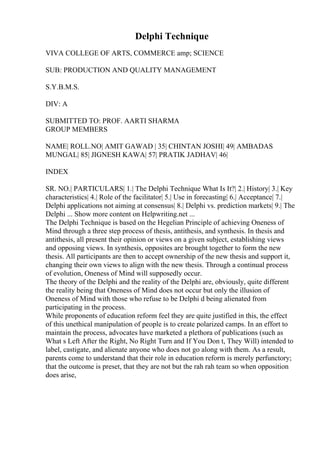 Delphi Technique
VIVA COLLEGE OF ARTS, COMMERCE amp; SCIENCE
SUB: PRODUCTION AND QUALITY MANAGEMENT
S.Y.B.M.S.
DIV: A
SUBMITTED TO: PROF. AARTI SHARMA
GROUP MEMBERS
NAME| ROLL.NO| AMIT GAWAD | 35| CHINTAN JOSHI| 49| AMBADAS
MUNGAL| 85| JIGNESH KAWA| 57| PRATIK JADHAV| 46|
INDEX
SR. NO.| PARTICULARS| 1.| The Delphi Technique What Is It?| 2.| History| 3.| Key
characteristics| 4.| Role of the facilitator| 5.| Use in forecasting| 6.| Acceptance| 7.|
Delphi applications not aiming at consensus| 8.| Delphi vs. prediction markets| 9.| The
Delphi ... Show more content on Helpwriting.net ...
The Delphi Technique is based on the Hegelian Principle of achieving Oneness of
Mind through a three step process of thesis, antithesis, and synthesis. In thesis and
antithesis, all present their opinion or views on a given subject, establishing views
and opposing views. In synthesis, opposites are brought together to form the new
thesis. All participants are then to accept ownership of the new thesis and support it,
changing their own views to align with the new thesis. Through a continual process
of evolution, Oneness of Mind will supposedly occur.
The theory of the Delphi and the reality of the Delphi are, obviously, quite different
the reality being that Oneness of Mind does not occur but only the illusion of
Oneness of Mind with those who refuse to be Delphi d being alienated from
participating in the process.
While proponents of education reform feel they are quite justified in this, the effect
of this unethical manipulation of people is to create polarized camps. In an effort to
maintain the process, advocates have marketed a plethora of publications (such as
What s Left After the Right, No Right Turn and If You Don t, They Will) intended to
label, castigate, and alienate anyone who does not go along with them. As a result,
parents come to understand that their role in education reform is merely perfunctory;
that the outcome is preset, that they are not but the rah rah team so when opposition
does arise,
 