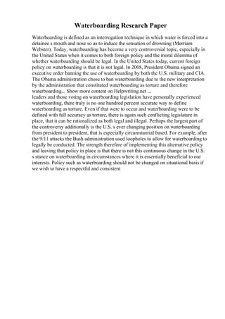 Waterboarding Research Paper
Waterboarding is defined as an interrogation technique in which water is forced into a
detainee s mouth and nose so as to induce the sensation of drowning (Merriam
Webster). Today, waterboarding has become a very controversial topic, especially in
the United States when it comes to both foreign policy and the moral dilemma of
whether waterboarding should be legal. In the United States today, current foreign
policy on waterboarding is that it is not legal. In 2008, President Obama signed an
executive order banning the use of waterboarding by both the U.S. military and CIA.
The Obama administration chose to ban waterboarding due to the new interpretation
by the administration that constituted waterboarding as torture and therefore
waterboarding... Show more content on Helpwriting.net ...
leaders and those voting on waterboarding legislation have personally experienced
waterboarding, there truly is no one hundred percent accurate way to define
waterboarding as torture. Even if that were to occur and waterboarding were to be
defined with full accuracy as torture, there is again such conflicting legislature in
place, that it can be rationalized as both legal and illegal. Perhaps the largest part of
the controversy additionally is the U.S. s ever changing position on waterboarding
from president to president, that is especially circumstantial based. For example, after
the 9/11 attacks the Bush administration used loopholes to allow for waterboarding to
legally be conducted. The strength therefore of implementing this alternative policy
and leaving that policy in place is that there is not this continuous change in the U.S.
s stance on waterboarding in circumstances where it is essentially beneficial to our
interests. Policy such as waterboarding should not be changed on situational basis if
we wish to have a respectful and consistent
 