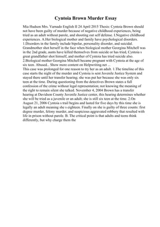 Cyntoia Brown Murder Essay
Mia Hudson Mrs. Varnado English II 24 April 2015 Thesis: Cyntoia Brown should
not have been guilty of murder because of negative childhood experiences, being
tried as an adult without parole, and shooting out self defense. I.Negative childhood
experiences. A.Her biological mother and family have psychological disorders.
1.Disorders in the family include bipolar, personality disorder, and suicidal.
Grandmother shot herself in the face when biological mother Georgina Mitchell was
in the 2nd grade, aunts have killed themselves from suicide or has tried, Cyntoia s
great grandfather shot himself, and mother of Cyntoia has tried suicide also.
2.Biological mother Georgina Mitchell became pregnant with Cyntoia at the age of
six teen. Abused... Show more content on Helpwriting.net ...
This case was prolonged for one reason to try her as an adult. 1.The timeline of this
case starts the night of the murder and Cyntoia is sent Juvenile Justice System and
stayed there until her transfer hearing; she was put her because she was only six
teen at the time. During questioning from the detectives Brown states a full
confession of the crime without legal representation; not knowing the meaning of
the right to remain silent she talked. November 4, 2004 Brown has a transfer
hearing at Davidson County Juvenile Justice center, this hearing determines whether
she will be tried as a juvenile or an adult; she is still six teen at the time. 2.On
August 21, 2006 Cyntoia s trail begins and lasted for five days by this time she is
legally an adult meaning she s eighteen. Finally on she is guilty of three counts: first
degree murder, felony murder, and suspicious aggravated robbery that resulted with
life in prison without parole. B. The critical point is that adults and teens think
differently, but why charge them the
 