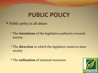 PUBLIC POLICY
Public policy is all about:
 The intentions of the legislative authority towards

society

 The direction in which the legislator wants to steer

society

 The utilization of national resources

 