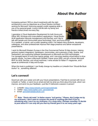 10
About the Author
Increasing partners’ ROI on cloud investments with the right
architecture is one my objectives as a Cloud Solution Architect
working for Microsoft. Improving people’s public speaking skills is
one of my personal goals. Living a full life with my family and
friends is what drives me every day.
I specialize in Cloud Application Development for both Azure and
Office 365; Windows and cross-platform applications; Visual Studio;
ALM (application lifecycle management) and DevOps; and I like to
talk with people and communities about technology, food, and funny things.
I'm a speaker, a trainer, and a public speaking coach. I've helped many students, developers,
colleagues, and other professionals improve their stage presence and deliver exceptional
presentations.
I work for Microsoft Western Europe in the One Commercial Partner SI Alps division, helping
partners (system integrators), developers, communities, and customers in Italy, Austria, and
Switzerland, and supporting software development on Microsoft and OSS technologies.
I've managed teams of more than twenty people, and I now enjoy leading virtual teams to drive
specific results. I've been a Microsoft Certified Trainer since 2000, and am a former Microsoft
MVP for ALM, DevOps, and virtual machines. I write articles for Italian IT magazines, and I
speak at conferences in Italy and Europe.
When this book is published, I can finally change my headline on LinkedIn from “Would-Be Book
Author” to…something different!
Let’s connect!
Good luck with your career and with your future presentations. Feel free to connect with me on
LinkedIn or Twitter, or send me an email and tell me what you think about this book, what I can
improve, and send me your feedback—just like if I delivered a session in person!
• LinkedIn: https://www.linkedin.com/in/geniodelmale
• Twitter: https://www.twitter.com/_geniodelmale
• Email: geniodelmale@outlook.com
Note: “Genio del male” in Italian means “evil genius.” Please, don’t judge me by
my nickname. I don’t want to conquer the world or anything like that! If you’re
wondering why I use it as my nickname, it’s a long story. Perhaps someday I’ll decide
to post about it! I can only tell you that my friends gave it to me many years ago.
 
