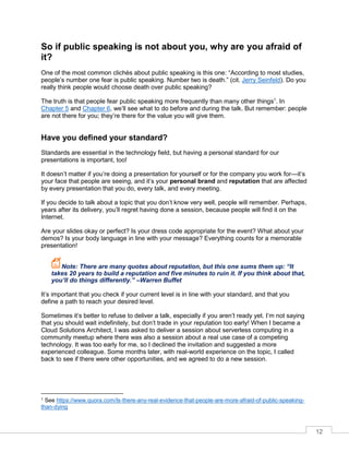 12
So if public speaking is not about you, why are you afraid of
it?
One of the most common clichès about public speaking is this one: “According to most studies,
people’s number one fear is public speaking. Number two is death.” (cit. Jerry Seinfeld). Do you
really think people would choose death over public speaking?
The truth is that people fear public speaking more frequently than many other things1
. In
Chapter 5 and Chapter 6, we’ll see what to do before and during the talk. But remember: people
are not there for you; they’re there for the value you will give them.
Have you defined your standard?
Standards are essential in the technology field, but having a personal standard for our
presentations is important, too!
It doesn’t matter if you’re doing a presentation for yourself or for the company you work for—it’s
your face that people are seeing, and it’s your personal brand and reputation that are affected
by every presentation that you do, every talk, and every meeting.
If you decide to talk about a topic that you don’t know very well, people will remember. Perhaps,
years after its delivery, you’ll regret having done a session, because people will find it on the
Internet.
Are your slides okay or perfect? Is your dress code appropriate for the event? What about your
demos? Is your body language in line with your message? Everything counts for a memorable
presentation!
Note: There are many quotes about reputation, but this one sums them up: “It
takes 20 years to build a reputation and five minutes to ruin it. If you think about that,
you’ll do things differently.” –Warren Buffet
It’s important that you check if your current level is in line with your standard, and that you
define a path to reach your desired level.
Sometimes it’s better to refuse to deliver a talk, especially if you aren’t ready yet. I’m not saying
that you should wait indefinitely, but don’t trade in your reputation too early! When I became a
Cloud Solutions Architect, I was asked to deliver a session about serverless computing in a
community meetup where there was also a session about a real use case of a competing
technology. It was too early for me, so I declined the invitation and suggested a more
experienced colleague. Some months later, with real-world experience on the topic, I called
back to see if there were other opportunities, and we agreed to do a new session.
1 See https://www.quora.com/Is-there-any-real-evidence-that-people-are-more-afraid-of-public-speaking-
than-dying
 