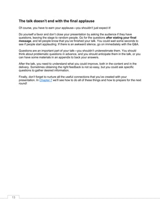 13
The talk doesn’t end with the final applause
Of course, you have to earn your applause—you shouldn’t just expect it!
Do yourself a favor and don’t close your presentation by asking the audience if they have
questions, leaving the stage to random people. Go for the questions after stating your final
message, and let people know that you’ve finished your talk. You could wait some seconds to
see if people start applauding. If there is an awkward silence, go on immediately with the Q&A.
Questions are an important part of your talk—you shouldn’t underestimate them. You should
think about problematic questions in advance, and you should anticipate them in the talk, or you
can have some materials in an appendix to back your answers.
After the talk, you need to understand what you could improve, both in the content and in the
delivery. Sometimes obtaining the right feedback is not so easy, but you could ask specific
questions to gather desired information.
Finally, don’t forget to nurture all the useful connections that you’ve created with your
presentation. In Chapter 7 we’ll see how to do all of these things and how to prepare for the next
round!
 