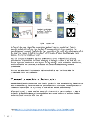 15
Figure 1: Slide Sorter
In Figure 1, the core value of the presentation is about “making a great show.” To do it,
everything starts with defining your standard. The presentation continues by stating that
everybody could improve if they follow the right suggestions, like avoiding introducing yourself at
the beginning instead of starting immediately with the value. (People should ask your name
because they’re interested.) And so on.
You can exercise your ability to organize and rearrange slides by downloading existing
presentations on a topic that you know, and trying to make your version of the deck. You can
always improve a presentation, even a good one, by making it yours. Sometimes there are no
modifications that you can make; in that case, you can still learn something from that
presentation.
You can also exercise during meetings: try to visualize how you could have done the
presentation that is being delivered.
You need or want to start from scratch
Before creating a new presentation from scratch, you should have delivered many presentations
with slides created by somebody else that you’ve modified or rearranged. Studying the work of
others and improving on it is a good way to exercise and nurture your creativity.2
When you’re ready to create your first presentation from scratch, my suggestion is to open a
text editor and write the value of the presentation, which could be the only sentence that the
audience should remember after your talk.
2 See https://www.amazon.com/Stages-Creativity-Developing-Your-Creative/dp/1541192079
 