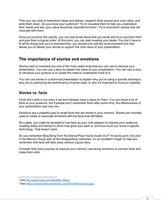 16
Then you can start to brainstorm ideas and stories, research facts around your core value, and
write them down. Do you know your audience? Try to visualize them to help you understand
their needs and why your value should be important for them. Try to brainstorm stories that will
resonate with them.
Once you’ve done this activity, you can look at the items that you wrote and try to prioritize them
and give them a logical order. At this point, you can start creating your slides. You don’t have to
fit all the things that you’ve brainstormed; you should only add the most important one that
allows you to deliver your stories to support the core value of your presentation.
The importance of stories and emotions
Stories (real or invented) are one of the most useful tools that you can use to improve your
presentation. You can use a story to explain the value of your presentation. You can use a story
to introduce your product or to create the need to understand more of it.
You can use stories in a technical presentation to explain why you’re using a specific technique,
why you’re optimizing the performance of some code, or why it’s important to focus on usability.
Stories vs. facts
Facts don’t stick in our brain if we don’t already have a place for them. You can throw a lot of
facts at your audience, but if people won’t remember them after some time, the effectiveness of
your presentation was very low.
Emotions are a powerful way to recall facts that are stored in your memory. Stories are normally
used to create or associate emotions with the facts that will follow.
As a geek, you might be tempted to use facts as your only weapon to impress your audience,
creating slides and demos to show how good your work is, and how much you know a specific
technology. That doesn’t stick.
Do you remember Bing Bong from the Disney/Pixar movie Inside Out?3
At some point, he’s lost
in the Memory Dump with all the disappearing memories. It’s an excellent image4
to help you
remember that facts will fade away without a good story.
Consider that many courses to improve your memory use strong emotions to connect facts and
make them stick.
3 See http://pixar.wikia.com/wiki/Bing_Bong
4 See https://iamavig.files.wordpress.com/2015/06/bing-bong.jpg
 