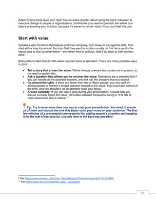 20
Adam rant’s book Give and Take9
has an entire chapter about using the right motivation to
induce a change in people or organizations. Sometimes you need to question the status quo
before presenting your solution, because it’s easier to remain static if you don’t feel the pain.
Start with value
Speakers who introduce themselves and their company, then move to the agenda slide, then
start with a long trip around the topic that they want to explain usually do this because it’s the
typical way to start a presentation—and when they’re anxious, they’ll go back to their comfort
zone.
Being able to start directly with value requires some preparation. There are many possible ways
to do it:
• Tell a story that shows the value. We’ve already covered why stories are important, so
no need to explain this.
• Ask a question that allows you to uncover the value. Questions are a powerful tool if
you can handle all the possible answers, and not just the answers that you expect.
• Go around the table. If there are fewer than ten to fifteen people, you can start by
asking people to answer a simple question related to the value. You must keep control of
the time, and you shouldn’t let an attendee steal your focus.
• Arouse curiosity. If you can use a prop during your presentation, it could help you
arouse curiosity about the value. Bill Gates released mosquitos during a TED talk to
raise awareness about malaria.10
Tip: Try to have more than one way to start your presentation. You need to master
all of them and choose the one that better suits your mood or your audience. The first
few minutes of a presentation are essential for getting people’s attention and keeping
it for the rest of the session. Use this time in the best way possible!
9 See https://www.amazon.com/Give-Take-Helping-Others-Success/dp/0143124986/
10 See https://www.ted.com/talks/bill_gates_unplugged
 