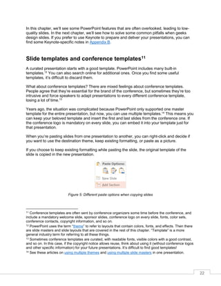 22
In this chapter, we’ll see some PowerPoint features that are often overlooked, leading to low-
quality slides. In the next chapter, we’ll see how to solve some common pitfalls when geeks
design slides. If you prefer to use Keynote to prepare and deliver your presentations, you can
find some Keynote-specific notes in Appendix B.
Slide templates and conference templates11
A curated presentation starts with a good template. PowerPoint includes many built-in
templates.12
You can also search online for additional ones. Once you find some useful
templates, it’s difficult to discard them.
What about conference templates? There are mixed feelings about conference templates.
People agree that they’re essential for the brand of the conference, but sometimes they’re too
intrusive and force speakers to adapt presentations to every different conference template,
losing a lot of time.13
Years ago, the situation was complicated because PowerPoint only supported one master
template for the entire presentation, but now, you can use multiple templates.14
This means you
can keep your beloved template and insert the first and last slides from the conference one. If
the conference logo is mandatory on every slide, you can embed it into your template just for
that presentation.
When you’re pasting slides from one presentation to another, you can right-click and decide if
you want to use the destination theme, keep existing formatting, or paste as a picture.
If you choose to keep existing formatting while pasting the slide, the original template of the
slide is copied in the new presentation.
Figure 5: Different paste options when copying slides
11 Conference templates are often sent by conference organizers some time before the conference, and
include a mandatory welcome slide, sponsor slides, conference logo on every slide, fonts, color sets,
conference contacts, copyright information, and so on.
12 PowerPoint uses the term “theme” to refer to layouts that contain colors, fonts, and effects. Then there
are slide masters and slide layouts that are covered in the rest of this chapter. “Template” is a more
general industry term for referring to all these things.
13 Sometimes conference templates are curated, with readable fonts, visible colors with a good contrast,
and so on. In this case, if the copyright notice allows reuse, think about using it (without conference logos
and other specific information) for your future presentations. It’s difficult to find good templates!
14 See these articles on using multiple themes and using multiple slide masters in one presentation.
 