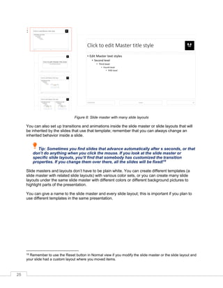 25
Figure 8: Slide master with many slide layouts
You can also set up transitions and animations inside the slide master or slide layouts that will
be inherited by the slides that use that template; remember that you can always change an
inherited behavior inside a slide.
Tip: Sometimes you find slides that advance automatically after x seconds, or that
don’t do anything when you click the mouse. If you look at the slide master or
specific slide layouts, you’ll find that somebody has customized the transition
properties. If you change them over there, all the slides will be fixed!18
Slide masters and layouts don’t have to be plain white. You can create different templates (a
slide master with related slide layouts) with various color sets, or you can create many slide
layouts under the same slide master with different colors or different background pictures to
highlight parts of the presentation.
You can give a name to the slide master and every slide layout; this is important if you plan to
use different templates in the same presentation.
18 Remember to use the Reset button in Normal view if you modify the slide master or the slide layout and
your slide had a custom layout where you moved items.
 