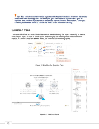 29
Tip: You can also combine slide layouts with Morph transitions to create advanced
templates with moving parts. For example, you can create a layout with a grid of
objects, and another layout with an expanded object and text description. Then you
can morph between them to create the effect of an animated catalog.
Selection Pane
The Selection Pane is a little-known feature that allows viewing the object hierarchy of a slide,
selecting an object to hide or show again, and changing the viewing order relative to other
objects. It’s found under the Select menu, as shown in the following figure.
Figure 12: Enabling the Selection Pane
Figure 13: Selection Pane
 