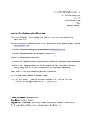 3
Copyright © 2018 by Syncfusion, Inc.
2501 Aerial Center Parkway
Suite 200
Morrisville, NC 27560
USA
All rights reserved.
Important licensing information. Please read.
This book is available for free download from www.syncfusion.com on completion of a
registration form.
If you obtained this book from any other source, please register and download a free copy from
www.syncfusion.com.
This book is licensed for reading only if obtained from www.syncfusion.com.
This book is licensed strictly for personal or educational use.
Redistribution in any form is prohibited.
The authors and copyright holders provide absolutely no warranty for any information provided.
The authors and copyright holders shall not be liable for any claim, damages, or any other
liability arising from, out of, or in connection with the information in this book.
Please do not use this book if the listed terms are unacceptable.
Use shall constitute acceptance of the terms listed.
SYNCFUSION, SUCCINCTLY, DELIVER INNOVATION WITH EASE, ESSENTIAL, and .NET
ESSENTIALS are the registered trademarks of Syncfusion, Inc.
Technical Reviewer: James McCaffrey
Copy Editor: Courtney Wright
Acquisitions Coordinator: Tres Watkins, content development manager, Syncfusion, Inc.
Proofreader: Graham High, senior content producer, Syncfusion, Inc.
 
