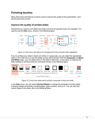 30
Finishing touches
Many other tools and features could be used to improve the quality of the presentation. Let’s
see the last three of them.
Improve the quality of printed slides
Sometimes you need to print slides and make sure that all important items are readable. You
need to use the View menu, shown in the following figure.
Figure 14: View menu with options for changing the format of printed slides highlighted
If you’re printing your slides in black and white or in grayscale, you can select the appropriate
option in the View menu to see the slides as they will be printed. With the Grayscale and Black
and White views, you can select items in the slide to hide them, invert colors, or improve the
slide visibility for printing using the commands shown in the following figure.
Figure 15: Control how slides will be printed in grayscale or black and white
In the View menu, you can select Handout Master to change the template of printed slides,
including headers and footers, printed pages, page numbers, and so on. You can also add
custom logos to the slides, like in the following figure.
 