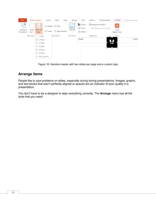 31
Figure 16: Handout master with two slides per page and a custom logo
Arrange items
People like to spot problems on slides, especially during boring presentations. Images, graphs,
and text blocks that aren’t perfectly aligned or spaced are an indicator of poor quality in a
presentation.
You don’t have to be a designer to align everything correctly. The Arrange menu has all the
tools that you need!
 