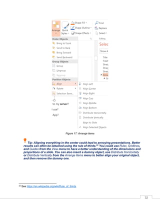 32
Figure 17: Arrange items
Tip: Aligning everything in the center could lead to annoying presentations. Better
results can often be obtained using the rule of thirds.22
You could use Ruler, Gridlines,
and Guides from the View menu to have a better understanding of the dimensions and
proportions of a slide. You can also insert a dummy object, use Distribute Horizontally
or Distribute Vertically from the Arrange Items menu to better align your original object,
and then remove the dummy one.
22 See https://en.wikipedia.org/wiki/Rule_of_thirds
 