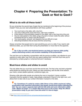 34
Chapter 4 Preparing the Presentation: To
Geek or Not to Geek?
What to do with all these tools?
Do you remember the second type of geek that we mentioned at the beginning of the previous
chapter? Have you ever seen presentations with these qualities?
• Too much text on the slide, with a tiny font.
• Too many bullet points (more than four), with many subitems.
• Entire pieces of documentation pasted on the slides, with a very long link at the end.
• Source code pasted on the slides using a tiny font or shown inside the editor without
increasing the font or using a tool like ZoomIt.23
• Too many graphs, pictures, and diagrams that are difficult to read.
• Disturbing transitions that are slow and time consuming.
Always remember that people tend to read everything you put on a slide. If you need to add
reference slides, you can hide them during the presentation or move them to the appendix.
Tip: A dry run with a non-technical person can help you improve slide quality,
reduce distracting content, and increase readability of the presentation.
The next time you’re attending a presentation with the previous qualities, pay attention to your
reactions to every slide, how much time you spend reading them, and how much time you’re
distracted by complex graphs or schemas that aren’t necessary.
Must-have slides and slides to avoid
The only slides that you must have are the first and the last. The first is the one that’s projected
while people are entering the room, before you start presenting, with the title of the session,
your name, contact details (optional), conference logos, etc.
Showing a title slide while people are entering the room is important. It gives a positive
impression that the speaker is ready, helps people understand if they’re in the right room, and
allows them to take note of your contact information if present on the slide.
Tip: Sometimes it’s useful to create a little (three or four slides maximum) rolling
presentation with important information that people should know before attending the
talk. You can create a separate deck with the title slide and some informative slides
(with “Before we begin” or a similar title) that cycle on the screen. Keep the official
presentation ready so you won’t lose time when it’s time to begin.
23 See https://docs.microsoft.com/en-us/sysinternals/downloads/zoomit
 