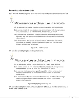 36
Improving a text-heavy slide
Let’s start with the following slide, taken from a real presentation about microservices and IoT.
Figure 19: A text-heavy slide
We can start by highlighting the most important words.
Figure 20: Highlighting words using bold
We can better highlight important parts using Convert to SmartArt from the context menu, as
shown in the following figure.
 