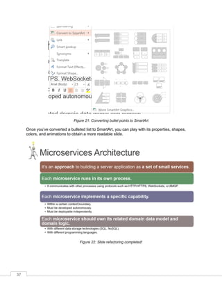 37
Figure 21: Converting bullet points to SmartArt
nce you’ve converted a bulleted list to SmartArt, you can play with its properties, shapes,
colors, and animations to obtain a more readable slide.
Figure 22: Slide refactoring completed!
 