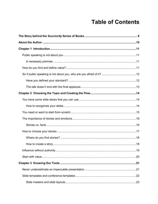 4
Table of Contents
The Story behind the Succinctly Series of Books ................................................................. 8
About the Author ....................................................................................................................10
Chapter 1 Introduction...........................................................................................................11
Public speaking is not about you ..........................................................................................11
A necessary premise .......................................................................................................11
How do you find and define value?.......................................................................................11
So if public speaking is not about you, why are you afraid of it? ...........................................12
Have you defined your standard? ....................................................................................12
The talk doesn’t end with the final applause.....................................................................13
Chapter 2 Choosing the Topic and Creating the Flow.........................................................14
You have some slide decks that you can use.......................................................................14
How to reorganize your slides..........................................................................................14
You need or want to start from scratch .................................................................................15
The importance of stories and emotions...............................................................................16
Stories vs. facts ...............................................................................................................16
How to choose your stories ..................................................................................................17
Where do you find stories? ..............................................................................................18
How to create a story.......................................................................................................18
Influence without authority....................................................................................................19
Start with value.....................................................................................................................20
Chapter 3 Knowing Our Tools...............................................................................................21
Never underestimate an impeccable presentation................................................................21
Slide templates and conference templates ...........................................................................22
Slide masters and slide layouts........................................................................................23
 