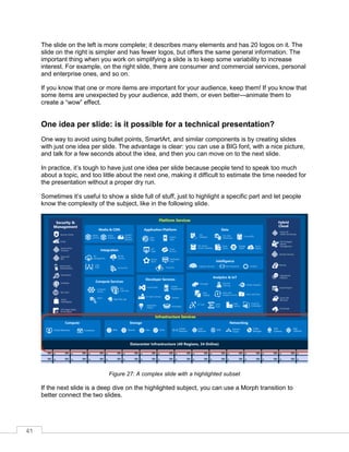 41
The slide on the left is more complete; it describes many elements and has 20 logos on it. The
slide on the right is simpler and has fewer logos, but offers the same general information. The
important thing when you work on simplifying a slide is to keep some variability to increase
interest. For example, on the right slide, there are consumer and commercial services, personal
and enterprise ones, and so on.
If you know that one or more items are important for your audience, keep them! If you know that
some items are unexpected by your audience, add them, or even better—animate them to
create a “wow” effect.
One idea per slide: is it possible for a technical presentation?
One way to avoid using bullet points, SmartArt, and similar components is by creating slides
with just one idea per slide. The advantage is clear: you can use a BIG font, with a nice picture,
and talk for a few seconds about the idea, and then you can move on to the next slide.
In practice, it’s tough to have just one idea per slide because people tend to speak too much
about a topic, and too little about the next one, making it difficult to estimate the time needed for
the presentation without a proper dry run.
Sometimes it’s useful to show a slide full of stuff, just to highlight a specific part and let people
know the complexity of the subject, like in the following slide.
Figure 27: A complex slide with a highlighted subset
If the next slide is a deep dive on the highlighted subject, you can use a Morph transition to
better connect the two slides.
 