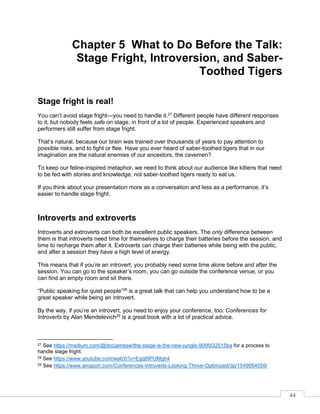 44
Chapter 5 What to Do Before the Talk:
Stage Fright, Introversion, and Saber-
Toothed Tigers
Stage fright is real!
You can’t avoid stage fright—you need to handle it.27
Different people have different responses
to it, but nobody feels safe on stage, in front of a lot of people. Experienced speakers and
performers still suffer from stage fright.
That’s natural, because our brain was trained over thousands of years to pay attention to
possible risks, and to fight or flee. Have you ever heard of saber-toothed tigers that in our
imagination are the natural enemies of our ancestors, the cavemen?
To keep our feline-inspired metaphor, we need to think about our audience like kittens that need
to be fed with stories and knowledge, not saber-toothed tigers ready to eat us.
If you think about your presentation more as a conversation and less as a performance, it’s
easier to handle stage fright.
Introverts and extroverts
Introverts and extroverts can both be excellent public speakers. The only difference between
them is that introverts need time for themselves to charge their batteries before the session, and
time to recharge them after it. Extroverts can charge their batteries while being with the public,
and after a session they have a high level of energy.
This means that if you’re an introvert, you probably need some time alone before and after the
session. You can go to the speaker’s room, you can go outside the conference venue, or you
can find an empty room and sit there.
“Public speaking for quiet people”28
is a great talk that can help you understand how to be a
great speaker while being an introvert.
By the way, if you’re an introvert, you need to enjoy your conference, too. Conferences for
Introverts by Alan Mendelevich29
is a great book with a lot of practical advice.
27 See https://medium.com/@docjamesw/the-stage-is-the-new-jungle-909fd32515ba for a process to
handle stage fright.
28 See https://www.youtube.com/watch?v=Egq6IPUMgh4
29 See https://www.amazon.com/Conferences-Introverts-Looking-Thrive-Optimized/dp/1549954059/
 