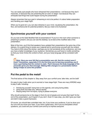 46
You can easily spot people who have rehearsed their presentations—not because they don’t
improvise, or because they are presenting like an actor on stage—but because they can
anticipate bad things that could happen during the presentation.
Always remember that your goal in rehearsing is not to be perfect; it’s about better preparation
and handling your stage fright.
When you’re good at it, you can also rehearse in your mind, visualizing the presentation, the
flow, and workarounds for potential problems. But you need a lot of practice!
Synchronize yourself with your content
Do you look at the Date Modified field of presentations? If you’re in the room when someone is
preparing to present, and you can see the desktop, try to look at the modified date of the
presentation.
Most of the time, you’ll find that speakers have updated their presentations the same day of the
delivery. It’s a good thing to review your material and to synchronize yourself with the content.
You have to think about the stories—perhaps you’ve met somebody at the conference, and now
you have a better knowledge of your audience. Sometimes you just have to modify something
so that your brain thinks the content is fresh, and your body language will be consistent with
that.
Note: Have you ever felt that a presentation was old, that the content wasn’t
fresh? Sometimes, especially if it’s the first time you’re learning something, you’ll
have a gut feeling that the content is stale. That’s because the body language of the
presenter gives you that message. Making little changes to a presentation before
doing it helps to solve this problem.
Put the pedal to the metal!
The final advice of this chapter is: Stay away from your comfort zone, take risks, and be bold!
It’s easy to play it safe when you’re worried or have stage fright. There are many WRONG ways
to play it safe, including:
• Introducing yourself, losing time on the agenda, and using boring slides.
• Using facts and data only, without stories.
• Staying away from hot topics, trying to please everyone.
Why should someone be on the stage in front of a lot of people and not give their best? At the
end of the presentation, you’ll regret it if you don’t. Even if it was okay, you didn’t give your best
and didn’t make a good impression.
f course, you should take controlled risks, but, if you know your audience, if you’ve done your
dry runs and you know your topic, if you have a great story, and if you’ve anticipated critical
questions, you could exit your comfort zone and try to impress everyone!
 