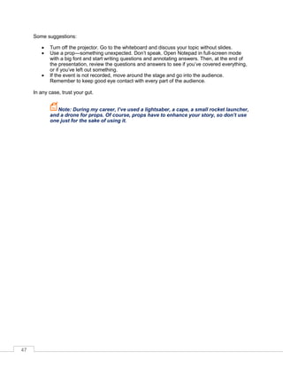 47
Some suggestions:
• Turn off the projector. Go to the whiteboard and discuss your topic without slides.
• Use a prop—something unexpected. Don’t speak. pen Notepad in full-screen mode
with a big font and start writing questions and annotating answers. Then, at the end of
the presentation, review the questions and answers to see if you’ve covered everything,
or if you’ve left out something.
• If the event is not recorded, move around the stage and go into the audience.
Remember to keep good eye contact with every part of the audience.
In any case, trust your gut.
Note: During my career, I’ve used a lightsaber, a cape, a small rocket launcher,
and a drone for props. Of course, props have to enhance your story, so don’t use
one just for the sake of using it.
 