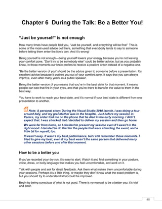 48
Chapter 6 During the Talk: Be a Better You!
“Just be yourself” is not enough
How many times have people told you, “Just be yourself, and everything will be fine!” This is
some of the most-used advice out there, something that everybody tends to say to someone
before letting them enter the lion’s den. And it’s wrong!
Being yourself is not enough—being yourself lowers your energy because you’re not leaving
your comfort zone. “Don’t try to be somebody else” could be better advice, but as you probably
know, in those moments our brain prefers to receive a positive order instead of a negative one.
“Be the better version of you” should be the advice given to someone before a presentation. It’s
excellent advice because it pushes you out of your comfort zone. It says that you can always
improve, even after many years as a public speaker.
Being the better version of you means that you’re in the best state for that moment. It means
people can see that fire in your eyes, and that you’re there to transfer the value to them in the
best way.
You have to work to reach your best state, and it’s normal if your best state is different from one
presentation to another.
Note: A personal story: During the Visual Studio 2010 launch, I was doing a tour
around Italy, and my grandfather was in the hospital. Just before my session in
Venice, my sister told me on the phone that he died in the early morning. I didn’t
expect that. I was shocked, but I decided to deliver my session and then go home.
We were far from home, so I decided to present my session even if I wasn’t in the
right mood. I decided to do that for the people that were attending the event, and a
little bit for myself, too.
It wasn’t easy. It wasn’t my best performance, but I still remember those moments. I
tried to give my best, even if my best wasn’t the same person that delivered many
other sessions before and after that moment.
How to be a better you
If you’ve recorded your dry run, it’s easy to start. Watch it and find something in your posture,
voice, dress, or body language that makes you feel uncomfortable, and work on it.
Talk with people and ask for direct feedback. Ask them what makes them uncomfortable during
your sessions. Perhaps it’s a little thing, or maybe they don’t know what the exact problem is,
but you should try to understand what could be improved.
Begin by being conscious of what is not good. There is no manual to be a better you; it’s trial
and error.
 