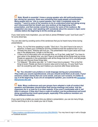 49
Note: Breath is essential. I knew a young speaker who did solid performances,
but, during her sessions, there was something that made people uncomfortable.
Many people told me “she is a good speaker, but I didn’t completely enjoy her
session.” I went to some of her sessions to try to understand what was going wrong
and I discovered that her breath was very anxious at the beginning of the
presentation, and that anxiety ruined the session for some of the audience. My
suggestion was easy: start speaking with somebody about the session’s topic some
minutes before the beginning to let the anxiety go away.
If you need some more inspiration, you can look at James Whittaker’s post “Just Suck Less”33
for some direct tips.
You can also start by avoiding some of the sentences that you’ve heard many times during
presentations:
• “Sorry, it’s my first time speaking in public.” Don’t do it. You don’t have to be sorry in
advance; it lowers your confidence and the confidence that the audience has in you.
• “I’ll keep this short.” Nobody will trust you. The presentation has to give value and must
stay in the allotted time. Length is not the key.
• “I have a lot of information and not enough time, so I’ll go fast, really fast!” You have to
give value in the allotted time; you don’t have to enumerate all the things that you know.
Create an appendix in the presentation with all the things that don’t fit in, and tell people
that you can discuss those things later.
• “I’m fatigued,” “My plane was late,” or “I didn’t have time to prepare.” This is the first
thing to avoid. People are there to receive value and to trust you. It’s your fault if you
don’t do everything well; they won’t believe you anymore after these sentences.
Tip: You shouldn’t use profane or crude language during your presentations.
They make you sound unprofessional, and you should avoid them at all costs. If your
sessions contain stories that use curse words, and you can’t avoid it, it’s better to
say it at the beginning. If you are an exceptional speaker, you could be the exception
that proves the rule.
Note: Many conferences and user groups have adopted a code of conduct that
speakers and attendees should follow both during meetings and online. Ask the
organizers for it, or look for it on their website. If you aren’t comfortable with it, tell
them in advance. If they don’t have a code of conduct, just be professional and avoid
doing something that could upset people, especially if the audience members are
from different countries.
If you want to be a better you every time you deliver a presentation, you can do many things,
but the best thing to do is to create your set of rituals.
33 https://medium.com/@docjamesw/just-suck-less-256c3f9f430d. You may have to sign in with a Google
or Facebook account.
 