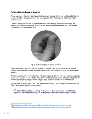 51
Relaxation and power posing
There are many relaxation techniques that you could study and that you could use before the
session. But how do you overcome the anxiety just before the session’s start or during the
performance?
One trick that you could use to elicit relaxation is the following: while you’re studying and
applying your favorite relaxation technique, use a simple gesture like keeping three fingers
together during the relaxation time.
Figure 29: A simple gesture to elicit relaxation
Then, when you’re anxious, you can recall your relaxed state by using this simple gesture.
Usually, a gesture like this one is easy to use and can be done without other people knowing
about it.
Another way to get in your best state is with power posing. Studies have shown that adopting a
power pose can put you in a better state. One of the best power poses is the so-called Wonder
Woman power pose: put your hands on your hips, feet wide apart, and shoulders back.
You can look at Amy uddy’s TED talk about power posing,34
and then you can read a recent
Q&A35
with her for updates on the subject.
Note: When I asked one of my colleagues to draw my avatar, she chose to
represent me with the power pose that I always use before delivering a session.
34 See https://www.ted.com/talks/amy_cuddy_your_body_language_shapes_who_you_are
35 See https://ideas.ted.com/inside-the-debate-about-power-posing-a-q-a-with-amy-cuddy/
 