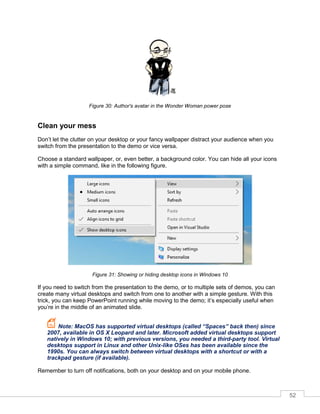 52
Figure 30: Author's avatar in the Wonder Woman power pose
Clean your mess
Don’t let the clutter on your desktop or your fancy wallpaper distract your audience when you
switch from the presentation to the demo or vice versa.
Choose a standard wallpaper, or, even better, a background color. You can hide all your icons
with a simple command, like in the following figure.
Figure 31: Showing or hiding desktop icons in Windows 10
If you need to switch from the presentation to the demo, or to multiple sets of demos, you can
create many virtual desktops and switch from one to another with a simple gesture. With this
trick, you can keep PowerPoint running while moving to the demo; it’s especially useful when
you’re in the middle of an animated slide.
Note: MacOS has supported virtual desktops (called “Spaces” back then) since
2007, available in OS X Leopard and later. Microsoft added virtual desktops support
natively in Windows 10; with previous versions, you needed a third-party tool. Virtual
desktops support in Linux and other Unix-like OSes has been available since the
1990s. You can always switch between virtual desktops with a shortcut or with a
trackpad gesture (if available).
Remember to turn off notifications, both on your desktop and on your mobile phone.
 