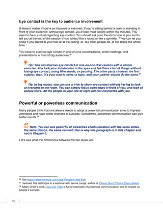 53
Eye contact is the key to audience involvement
It doesn’t matter if you’re an introvert or extrovert, if you’re sitting behind a desk or standing in
front of your audience: without eye contact, you’ll lose most people within few minutes. You
need to have a ritual regarding eye contact. You should ask your friends to look at you and to
tell you at the end of the session if you looked like a robot, or like a sprinkler. They can let you
know if you stared at your feet or at the ceiling, or, like most people do, at the slides the whole
time.
You have to exercise eye contact in one-on-one conversations, small meetings, and
presentations in front of big audiences.36
Tip: You can improve eye contact in one-on-one discussions with a simple
exercise. You look your interlocutor in the eyes and tell them a list of things without
losing eye contact, using filler words, or pausing. The other party chooses the first
subject; then, it’s your turn to select a topic, and your partner should do the same.37
Tip: In big rooms, you can use a trick to show eye contact without having to look
at everyone in the room. You can simply focus some rows in front of you, and look at
people there. All the people in your line of sight will feel connected with you.
Powerful or powerless communication
Many people think that one always needs to adopt a powerful communication style to impress
attendees and have better chances of success. Sometimes, powerless communication can give
better results.38
Note: You can use poewrful or powerless communication with the same slides,
the same demos, the same content; this is why this paragraph is in this chapter and
not in Chapter 3.
Let’s see what the differences between the two styles are.
36 See https://www.wikihow.com/Look-People-in-the-Eye
37 I learned this technique in a seminar with Jenna Lange, author of Please Don't Picture Them Naked.
38 Adam rant’s book Give and Take is full of examples of powerless communication and its impact on
people’s success.
 