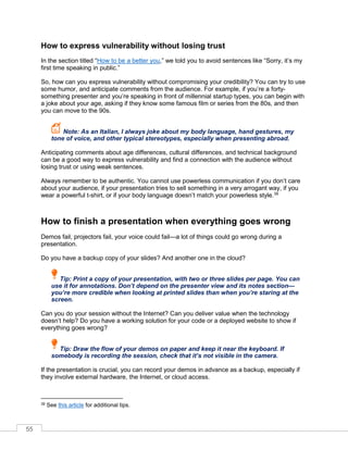 55
How to express vulnerability without losing trust
In the section titled “How to be a better you,” we told you to avoid sentences like “Sorry, it’s my
first time speaking in public.”
So, how can you express vulnerability without compromising your credibility? You can try to use
some humor, and anticipate comments from the audience. For example, if you’re a forty-
something presenter and you’re speaking in front of millennial startup types, you can begin with
a joke about your age, asking if they know some famous film or series from the 80s, and then
you can move to the 90s.
Note: As an Italian, I always joke about my body language, hand gestures, my
tone of voice, and other typical stereotypes, especially when presenting abroad.
Anticipating comments about age differences, cultural differences, and technical background
can be a good way to express vulnerability and find a connection with the audience without
losing trust or using weak sentences.
Always remember to be authentic. You cannot use powerless communication if you don’t care
about your audience, if your presentation tries to sell something in a very arrogant way, if you
wear a powerful t-shirt, or if your body language doesn’t match your powerless style.39
How to finish a presentation when everything goes wrong
Demos fail, projectors fail, your voice could fail—a lot of things could go wrong during a
presentation.
Do you have a backup copy of your slides? And another one in the cloud?
Tip: Print a copy of your presentation, with two or three slides per page. You can
use it for annotations. Don’t depend on the presenter view and its notes section—
you’re more credible when looking at printed slides than when you’re staring at the
screen.
Can you do your session without the Internet? Can you deliver value when the technology
doesn’t help? Do you have a working solution for your code or a deployed website to show if
everything goes wrong?
Tip: Draw the flow of your demos on paper and keep it near the keyboard. If
somebody is recording the session, check that it’s not visible in the camera.
If the presentation is crucial, you can record your demos in advance as a backup, especially if
they involve external hardware, the Internet, or cloud access.
39 See this article for additional tips.
 