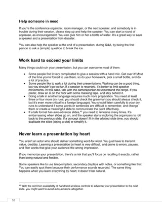 57
Help someone in need
If you’re the conference organizer, room manager, or the next speaker, and somebody is in
trouble during their session, please step up and help the speaker. You can start a round of
applause, as encouragement. You can give him or her a bottle of water. It’s a great way to save
a speaker and a presentation from disaster.
You can also help the speaker at the end of a presentation, during Q&A, by being the first
person to ask a (simple) question to break the ice.
Work hard to exceed your limits
Many things could ruin your presentation, but you can overcome most of them:
• Some people find it very complicated to give a session with a hand mic. Get over it! Most
of the time you’re forced to use them, so do your homework, pick a small bottle, and do
a lot of practice.
• Some people like to walk a lot during their presentations. Walking can be a good thing,
but you shouldn’t go too far. If a session is recorded, it’s better to limit speaker
movements. In this case, talk with the cameraperson to understand the range. If you
prefer, draw an X on the floor with some masking tape, and stay behind it.
• Doing a talk in another language requires much more preparation. You need at least
three or four more dry runs; you should check the grammar (you should always check it,
but it’s even more critical in a foreign language). You should listen carefully to your dry
runs to understand if some words or sentences are difficult to remember, and change
them or create a meaningful slide to communicate the point effectively.
• If a talk format has auto-advance slides,40
you need to rehearse many times. It’s
embarrassing when slides go on, and the speaker starts imploring the organizers to roll
back to the previous slide. If a concept doesn’t fit in the allotted slide time, you should
duplicate the slide (losing a slot) or simplify it.
Never learn a presentation by heart
You aren’t an actor who should deliver something word-for-word. You just have to transmit
value, credibly. Learning a presentation by heart is very difficult, and prone to errors, pauses,
and filler words that give your audience the wrong impression.
If you memorize your presentation, there's a risk that you'll focus on recalling it exactly, rather
than being natural and flexible.
Some speakers like to use teleprompters, secondary displays with notes, or something like that.
You can easily spot them because their performance sounds recorded. The same thing
happens when you learn everything by heart; it doesn’t feel natural.
40 With the common availability of handheld wireless controls to advance your presentation to the next
slide, you might want to avoid auto-advance altogether.
 