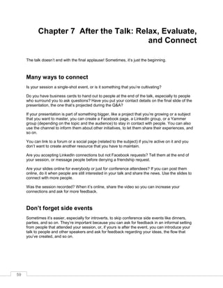 59
Chapter 7 After the Talk: Relax, Evaluate,
and Connect
The talk doesn’t end with the final applause! Sometimes, it’s just the beginning.
Many ways to connect
Is your session a single-shot event, or is it something that you’re cultivating?
Do you have business cards to hand out to people at the end of the talk, especially to people
who surround you to ask questions? Have you put your contact details on the final slide of the
presentation, the one that’s projected during the Q&A?
If your presentation is part of something bigger, like a project that you’re growing or a subject
that you want to master, you can create a Facebook page, a LinkedIn group, or a Yammer
group (depending on the topic and the audience) to stay in contact with people. You can also
use the channel to inform them about other initiatives, to let them share their experiences, and
so on.
You can link to a forum or a social page (related to the subject) if you’re active on it and you
don’t want to create another resource that you have to maintain.
Are you accepting LinkedIn connections but not Facebook requests? Tell them at the end of
your session, or message people before denying a friendship request.
Are your slides online for everybody or just for conference attendees? If you can post them
online, do it when people are still interested in your talk and share the news. Use the slides to
connect with more people.
Was the session recorded? When it’s online, share the video so you can increase your
connections and ask for more feedback.
Don’t forget side events
Sometimes it’s easier, especially for introverts, to skip conference side events like dinners,
parties, and so on. They’re important because you can ask for feedback in an informal setting
from people that attended your session, or, if yours is after the event, you can introduce your
talk to people and other speakers and ask for feedback regarding your ideas, the flow that
you’ve created, and so on.
 