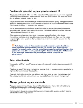 60
Feedback is essential to your growth—reward it!
Did you ask for feedback at the end of the presentation? If people sent you an email or posted
something on social networks, take some time at the end of the session, and at the end of the
day, to respond, retweet, “heart,” or “like.”
Did you receive some criticism? Analyze your criticism and respond quietly, letting people know
what your reasons were, and if you accept their suggestions. If you don’t agree with them, thank
them anyway, and then try to explain your reasons.
Use all feedback as an opportunity to grow and connect. If people spend their precious time
giving feedback, perhaps they care about the topic. Use their knowledge to expand your own.
Try to understand their point of view.
If the session is not a single event, try to incorporate relevant feedback in the slides
immediately, or at least, try to record them somewhere for future use. If you see that people
keep asking the same questions after your sessions, try to incorporate the answers into the
presentation.
Note: I post online all the evaluation scores from conference feedback forms
when organizers send them to me—and not just positive ones. When I receive
negative or neutral results, I use that post or tweet to ask for additional feedback from
people that were at the session, something like: “I scored 60/100 at the XYZ session.
If you were there, please send me your thoughts on how to improve my
performance.”
Relax after the talk
How was the talk? Very good? You can enjoy a well-deserved rest after you’ve connected with
people.
Was it not so good? This is not the right time to worry—first, try to relax, and think about what to
improve after some hours or the day after.
Especially the first few times that you deliver a talk, there could be many things that you don’t
like, but you need time to address them, and you need a fresh mind to do it the right way!
Always go back to your standards
Was your session in line with your standards? Is it time to raise them a little bit? Is it time to
change gears and propose something at a bigger conference?
Just remember, standards are essential to your growth as a public speaker, so don’t forget to
reflect on them after every session!
 