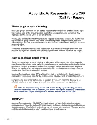 61
Appendix A: Responding to a CFP
(Call for Papers)
Where to go to start speaking
Local user groups and meet-ups are perfect places to share knowledge and talk about a topic
that you like. Most of the time, organizers love to find new speakers, and sometimes they
organize a call for papers (CFP) or call for contents.
Usually, you cannot just contact the group and propose yourself as a speaker. It’s much better
to participate in group activities for a while, know the organizers and participants, see how
different people present, and understand what attendees like and don’t like. Then you can start
proposing topics.
Sometimes it’s better to record a little presentation (five minutes or more) to share with your
proposal, so organizers can see your speaking style and see how well you know the subject.
How to speak at bigger events
Going from a local user group or meet-up to a big event is like moving from minor league to
major league. Sometimes you’re invited to speak because of your involvement in local activities,
but most of the time, large events and conferences use a call for papers to recruit speakers.
Most of the speakers (old and new) are requested to fill a nomination form on the conference
website, and then there is a selection process.
Some conferences have public CFPs, while others do it by invitation only. Usually, events
organized by vendors are closed or by invitation, while industry events are open to everybody.
Being invited to an event or participating in an open FP doesn’t mean that it’s easy to be
selected. You have to work on your proposal, your public image, and your reputation.
Note: I’ve organized many events with hundreds of people attending, and I’ve
selected and trained a lot of speakers, but, before writing this Appendix, I interviewed
other conference organizers to gather a broader point of view on the topic.
Blind CFP
Some conferences prefer a blind CFP approach, where the team that is selecting session
proposals doesn’t know the author of the submission. In this way, talks are evaluated based on
title, abstract, and difficulty level, and nothing more is shared with reviewers. A famous speaker
might be rejected because they didn’t meet the criteria for submissions.
 